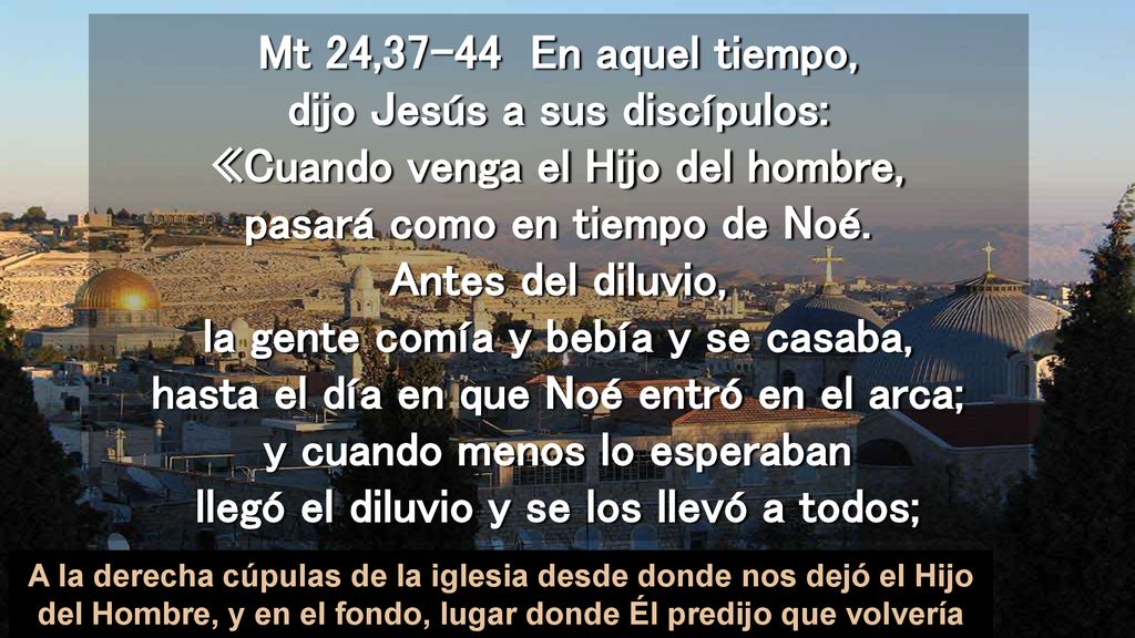 Mt 24,37-44 En aquel tiempo, dijo Jesús a sus discípulos: «Cuando venga el Hijo del hombre, pasará como en tiempo de Noé. Antes del diluvio, la gente comía y bebía y se casaba, hasta el día en que Noé entró en el arca; y cuando menos lo esperaban llegó el diluvio y se los llevó a todos;