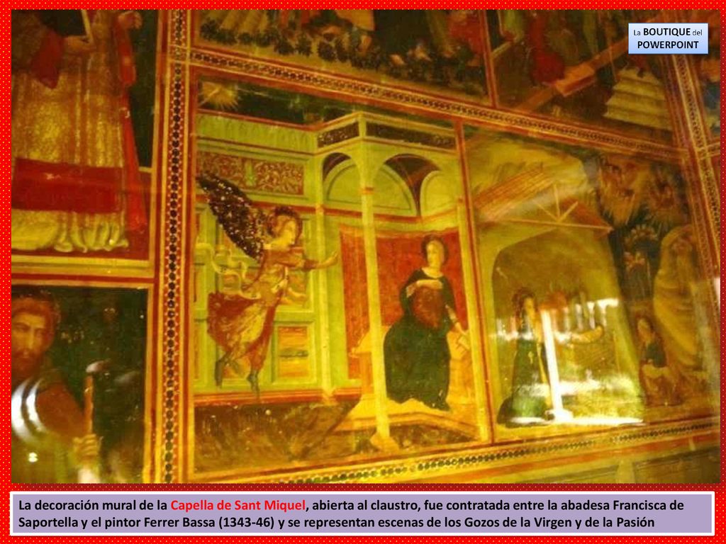 La decoración mural de la Capella de Sant Miquel, abierta al claustro, fue contratada entre la abadesa Francisca de Saportella y el pintor Ferrer Bassa ( ) y se representan escenas de los Gozos de la Virgen y de la Pasión