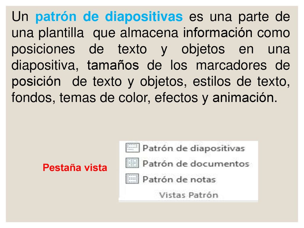 Un patrón de diapositivas es una parte de una plantilla que almacena información como posiciones de texto y objetos en una diapositiva, tamaños de los marcadores de posición de texto y objetos, estilos de texto, fondos, temas de color, efectos y animación.