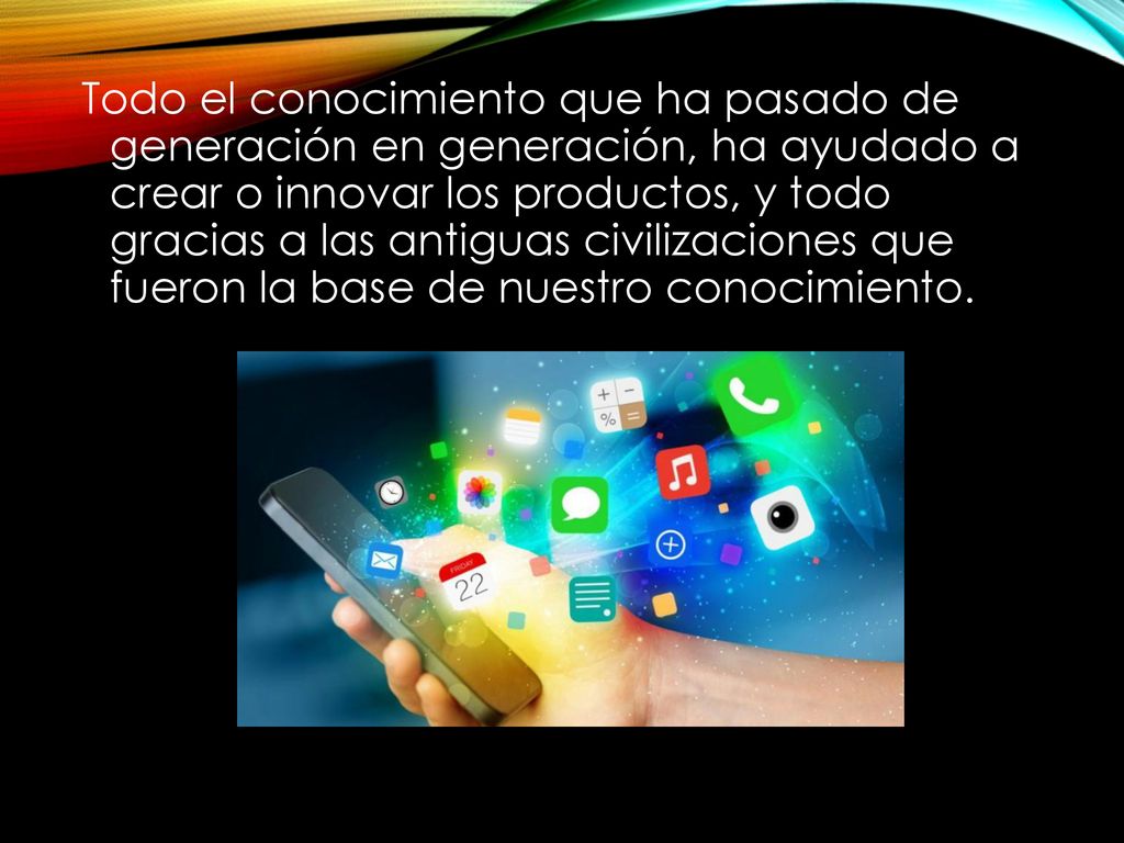 Todo el conocimiento que ha pasado de generación en generación, ha ayudado a crear o innovar los productos, y todo gracias a las antiguas civilizaciones que fueron la base de nuestro conocimiento.