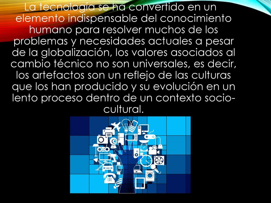 La tecnología se ha convertido en un elemento indispensable del conocimiento humano para resolver muchos de los problemas y necesidades actuales a pesar de la globalización, los valores asociados al cambio técnico no son universales, es decir, los artefactos son un reflejo de las culturas que los han producido y su evolución en un lento proceso dentro de un contexto socio- cultural.
