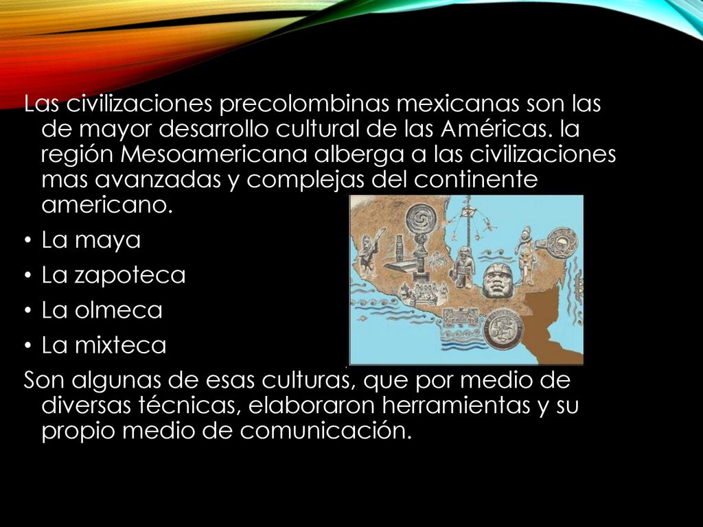 Las civilizaciones precolombinas mexicanas son las de mayor desarrollo cultural de las Américas. la región Mesoamericana alberga a las civilizaciones mas avanzadas y complejas del continente americano.