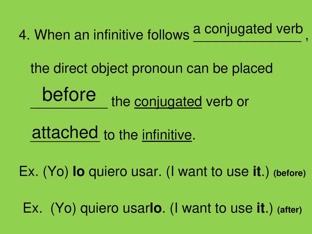 4. When an infinitive follows ______________ , the direct object pronoun can be placed __________ the conjugated verb or _________ to the infinitive. Ex. (Yo) lo quiero usar. (I want to use it.) (before) Ex. (Yo) quiero usarlo. (I want to use it.) (after)