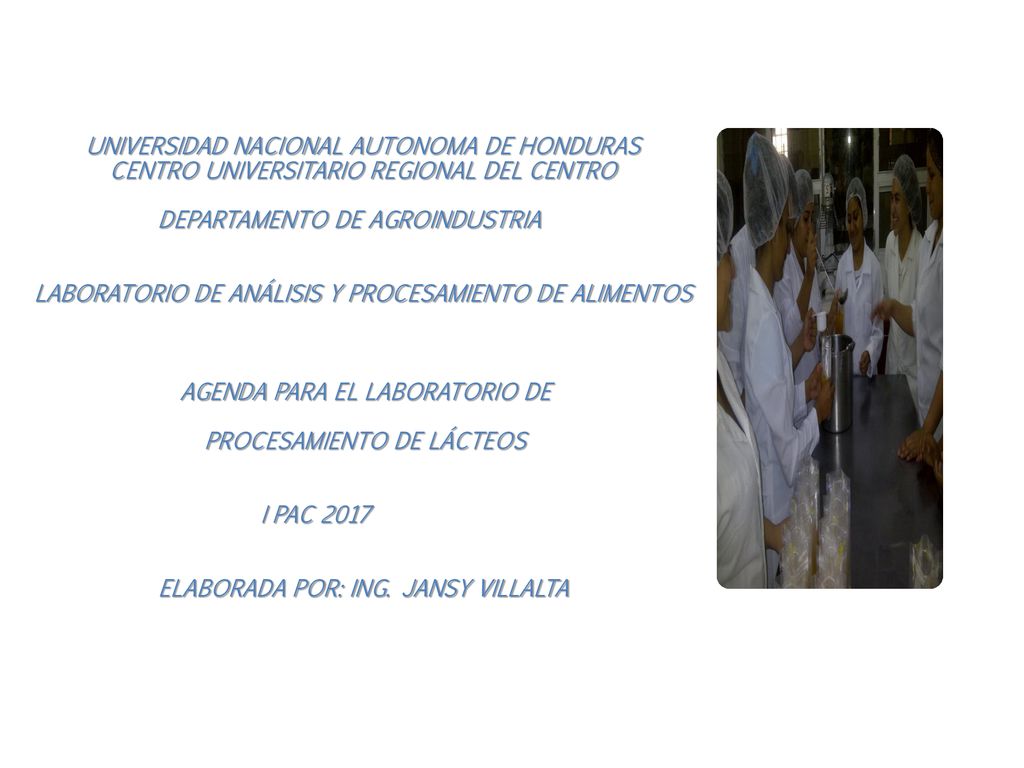 UNIVERSIDAD NACIONAL AUTONOMA DE HONDURAS CENTRO UNIVERSITARIO REGIONAL DEL CENTRO DEPARTAMENTO DE AGROINDUSTRIA LABORATORIO DE ANÁLISIS Y PROCESAMIENTO DE ALIMENTOS AGENDA PARA EL LABORATORIO DE PROCESAMIENTO DE LÁCTEOS I PAC 2017 ELABORADA POR: ING.