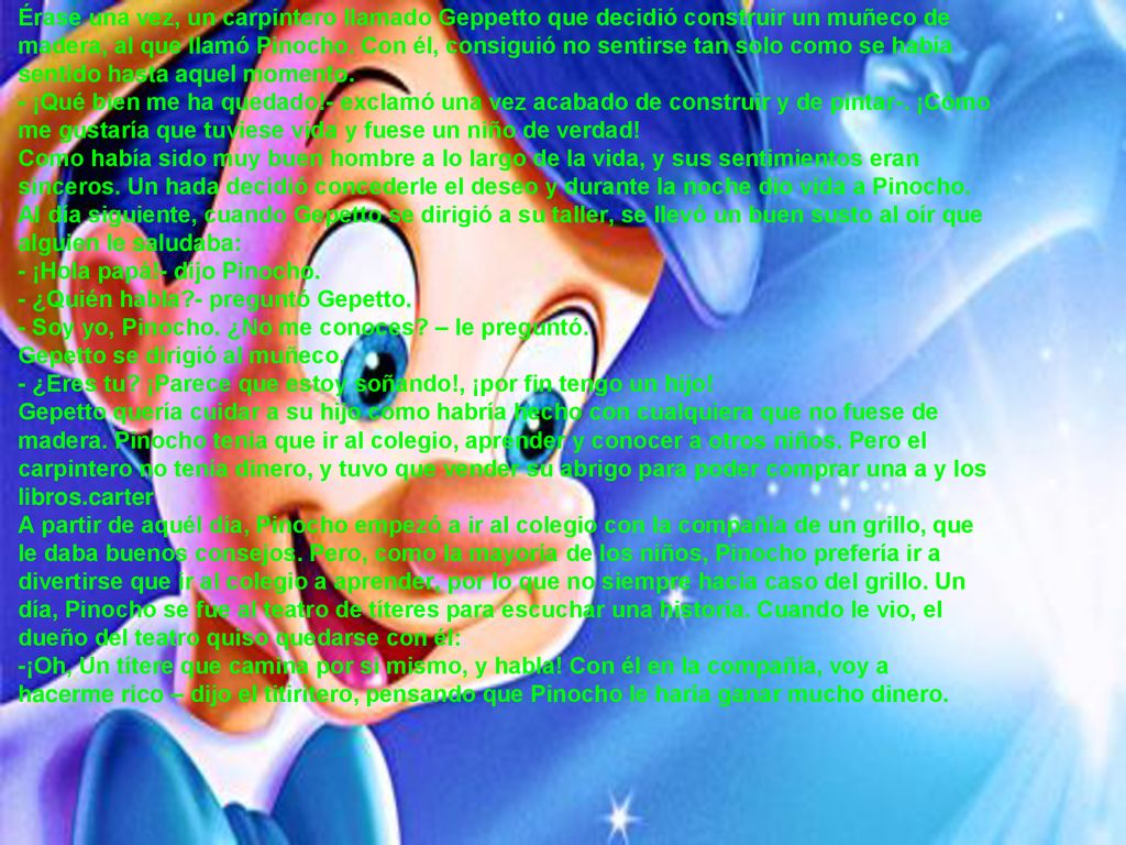 Érase una vez, un carpintero llamado Geppetto que decidió construir un muñeco de madera, al que llamó Pinocho. Con él, consiguió no sentirse tan solo como se había sentido hasta aquel momento.