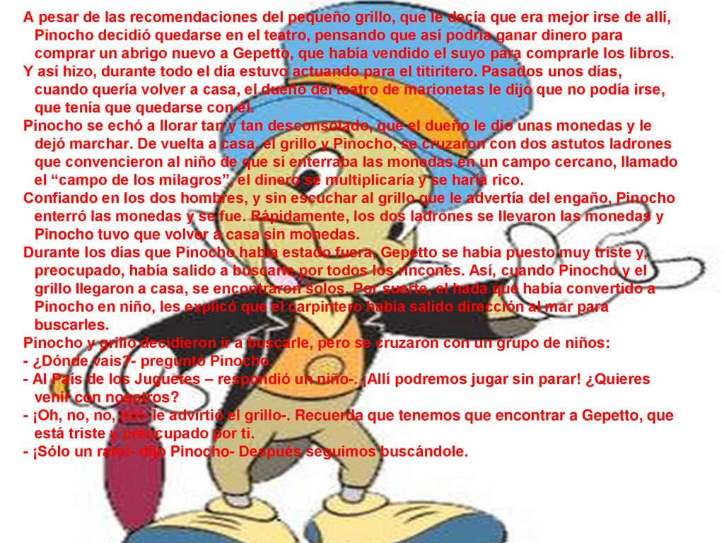 A pesar de las recomendaciones del pequeño grillo, que le decía que era mejor irse de allí, Pinocho decidió quedarse en el teatro, pensando que así podría ganar dinero para comprar un abrigo nuevo a Gepetto, que había vendido el suyo para comprarle los libros.