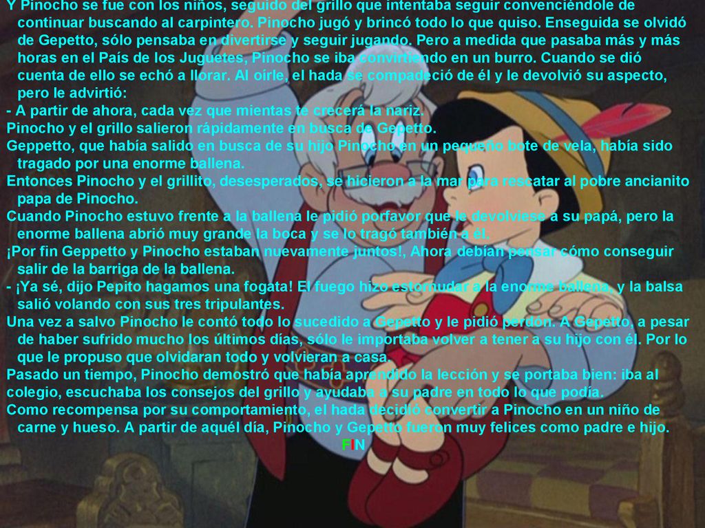 Y Pinocho se fue con los niños, seguido del grillo que intentaba seguir convenciéndole de continuar buscando al carpintero. Pinocho jugó y brincó todo lo que quiso. Enseguida se olvidó de Gepetto, sólo pensaba en divertirse y seguir jugando. Pero a medida que pasaba más y más horas en el País de los Juguetes, Pinocho se iba convirtiendo en un burro. Cuando se dió cuenta de ello se echó a llorar. Al oírle, el hada se compadeció de él y le devolvió su aspecto, pero le advirtió: