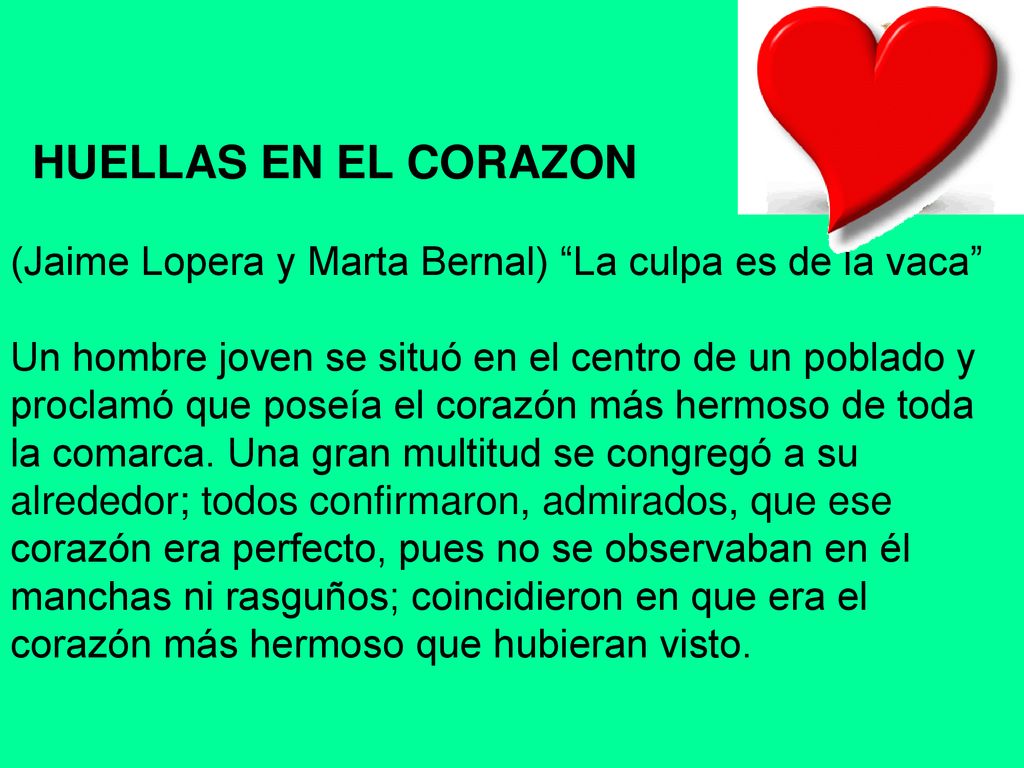 HUELLAS EN EL CORAZON (Jaime Lopera y Marta Bernal) La culpa es de la vaca Un hombre joven se situó en el centro de un poblado y proclamó que poseía el corazón más hermoso de toda la comarca. Una gran multitud se congregó a su alrededor; todos confirmaron, admirados, que ese corazón era perfecto, pues no se observaban en él manchas ni rasguños; coincidieron en que era el corazón más hermoso que hubieran visto.
