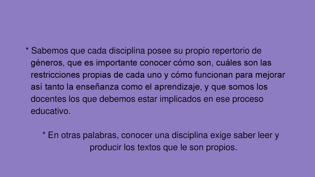 * Sabemos que cada disciplina posee su propio repertorio de géneros, que es importante conocer cómo son, cuáles son las restricciones propias de cada uno y cómo funcionan para mejorar así tanto la enseñanza como el aprendizaje, y que somos los docentes los que debemos estar implicados en ese proceso educativo.