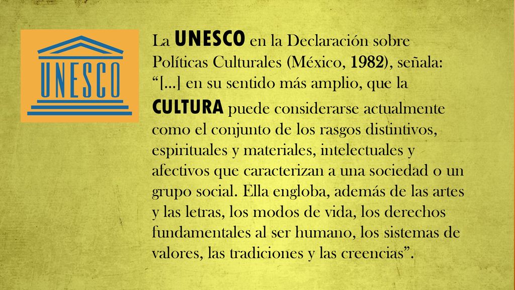 La UNESCO en la Declaración sobre Políticas Culturales (México, 1982), señala: […] en su sentido más amplio, que la CULTURA puede considerarse actualmente como el conjunto de los rasgos distintivos, espirituales y materiales, intelectuales y afectivos que caracterizan a una sociedad o un grupo social.