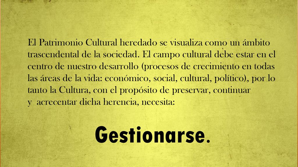 El Patrimonio Cultural heredado se visualiza como un ámbito trascendental de la sociedad. El campo cultural debe estar en el centro de nuestro desarrollo (procesos de crecimiento en todas las áreas de la vida: económico, social, cultural, político), por lo tanto la Cultura, con el propósito de preservar, continuar y acrecentar dicha herencia, necesita:
