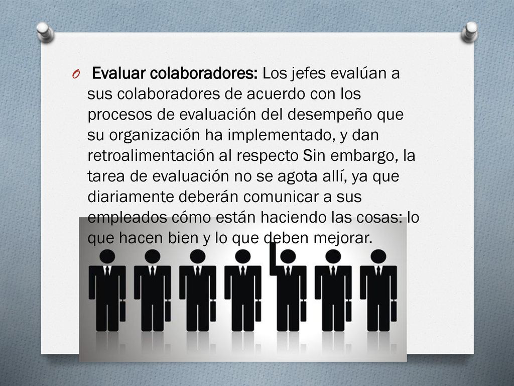 Evaluar colaboradores: Los jefes evalúan a sus colaboradores de acuerdo con los procesos de evaluación del desempeño que su organización ha implementado, y dan retroalimentación al respecto Sin embargo, la tarea de evaluación no se agota allí, ya que diariamente deberán comunicar a sus empleados cómo están haciendo las cosas: lo que hacen bien y lo que deben mejorar.