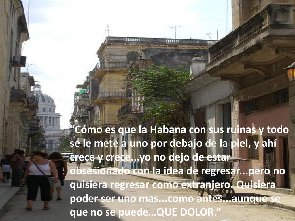 Cómo es que la Habana con sus ruinas y todo se le mete a uno por debajo de la piel, y ahí crece y crece...yo no dejo de estar obsesionado con la idea de regresar...pero no quisiera regresar como extranjero.