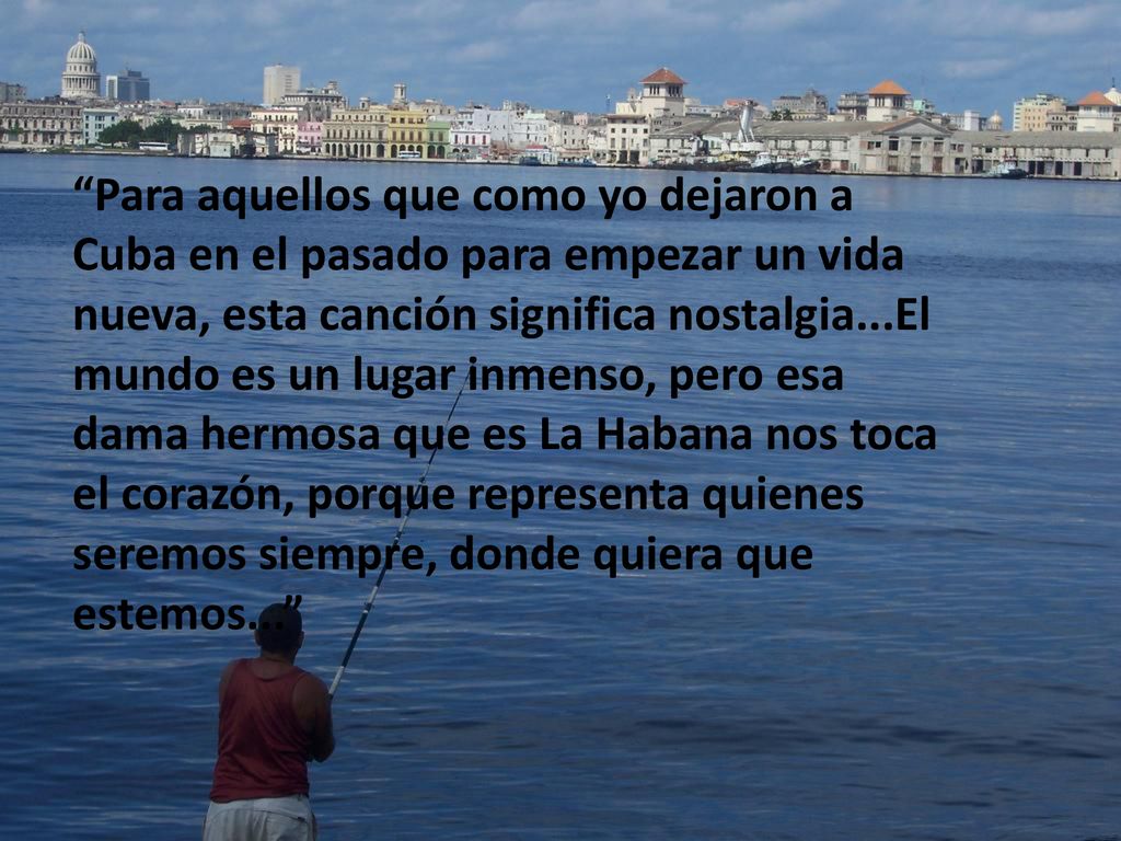 Para aquellos que como yo dejaron a Cuba en el pasado para empezar un vida nueva, esta canción significa nostalgia...El mundo es un lugar inmenso, pero esa dama hermosa que es La Habana nos toca el corazón, porque representa quienes seremos siempre, donde quiera que estemos...