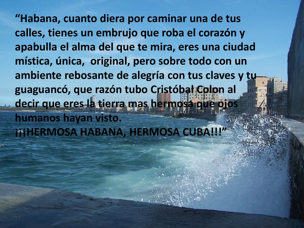 Habana, cuanto diera por caminar una de tus calles, tienes un embrujo que roba el corazón y apabulla el alma del que te mira, eres una ciudad mística, única, original, pero sobre todo con un ambiente rebosante de alegría con tus claves y tu guaguancó, que razón tubo Cristóbal Colon al decir que eres la tierra mas hermosa que ojos humanos hayan visto.