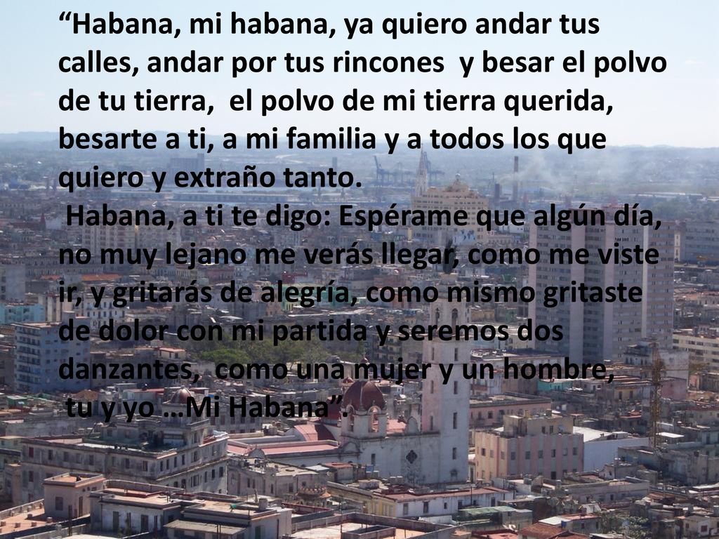 Habana, mi habana, ya quiero andar tus calles, andar por tus rincones y besar el polvo de tu tierra, el polvo de mi tierra querida, besarte a ti, a mi familia y a todos los que quiero y extraño tanto.