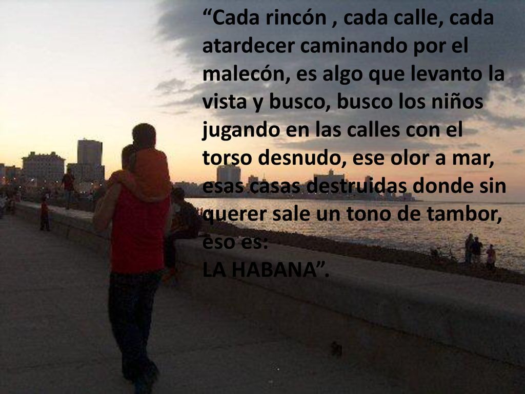 Cada rincón , cada calle, cada atardecer caminando por el malecón, es algo que levanto la vista y busco, busco los niños jugando en las calles con el torso desnudo, ese olor a mar, esas casas destruidas donde sin querer sale un tono de tambor, eso es: