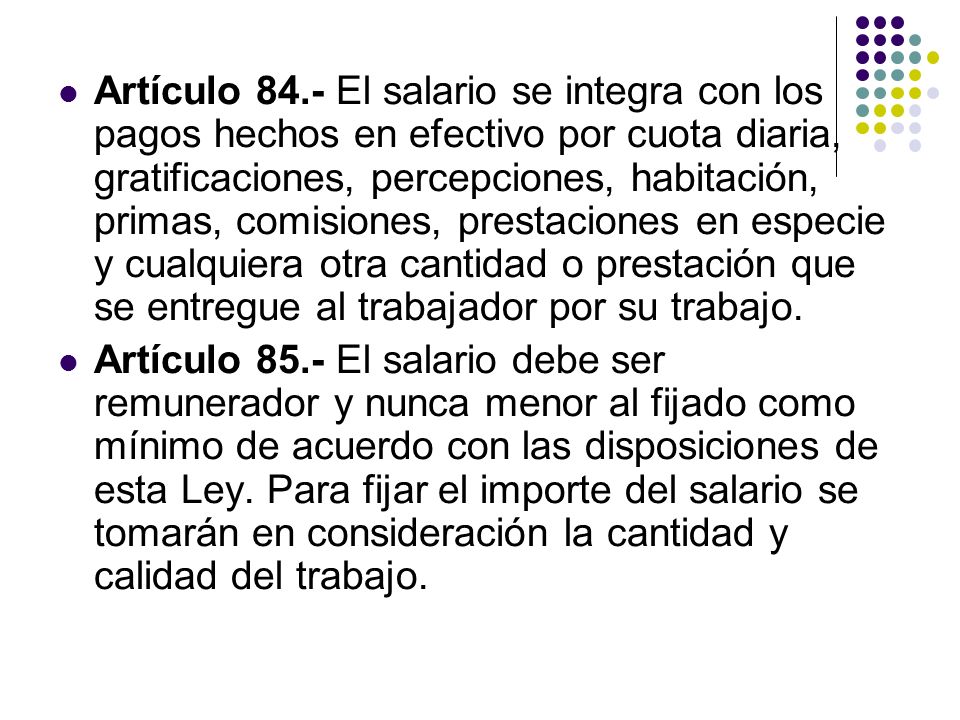 Artículo 84.- El salario se integra con los pagos hechos en efectivo por cuota diaria, gratificaciones, percepciones, habitación, primas, comisiones, prestaciones en especie y cualquiera otra cantidad o prestación que se entregue al trabajador por su trabajo.