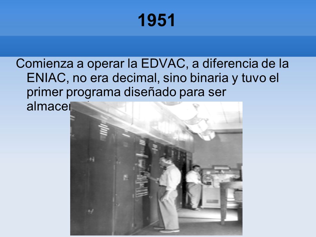 1951 Comienza a operar la EDVAC, a diferencia de la ENIAC, no era decimal, sino binaria y tuvo el primer programa diseñado para ser almacenado.