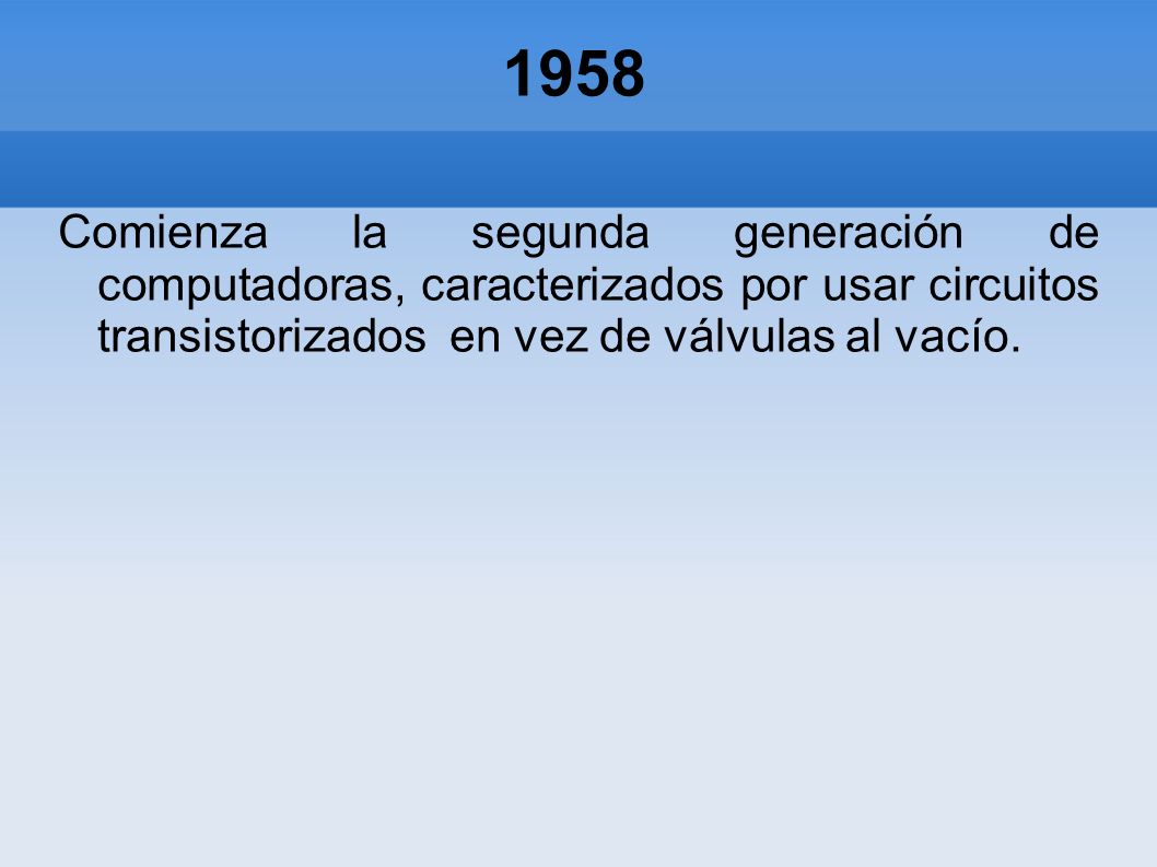 1958 Comienza la segunda generación de computadoras, caracterizados por usar circuitos transistorizados en vez de válvulas al vacío.
