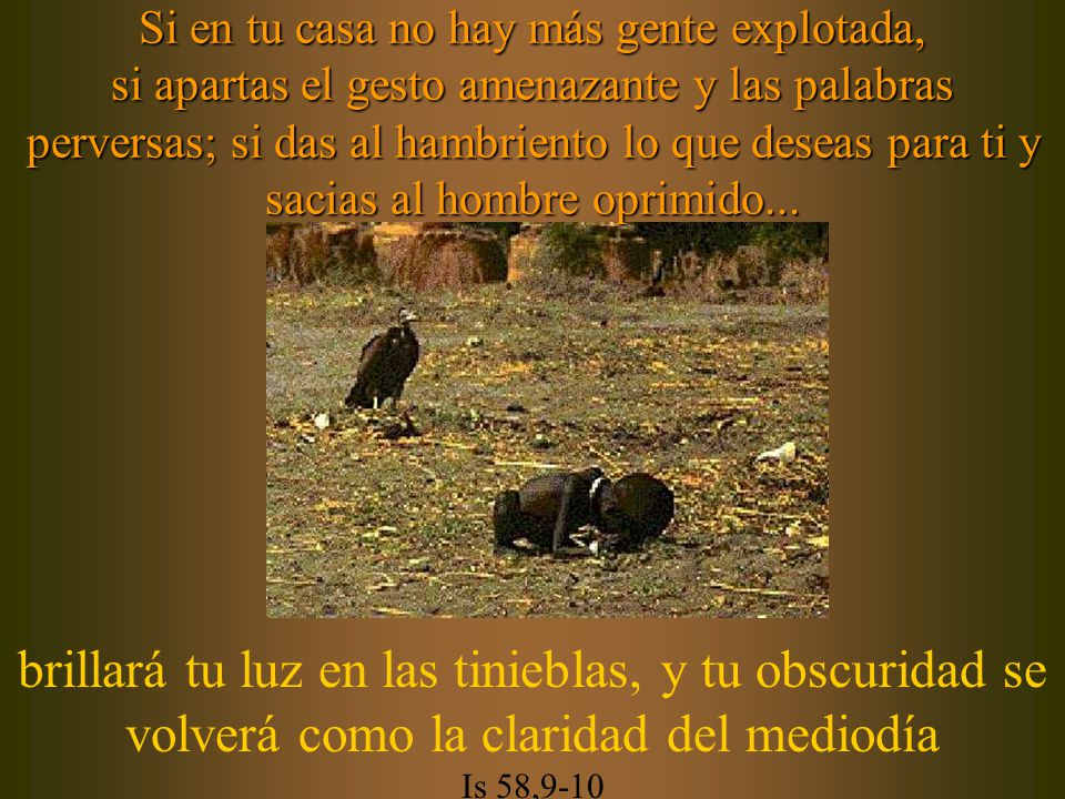 Si en tu casa no hay más gente explotada, si apartas el gesto amenazante y las palabras perversas; si das al hambriento lo que deseas para ti y sacias al hombre oprimido...