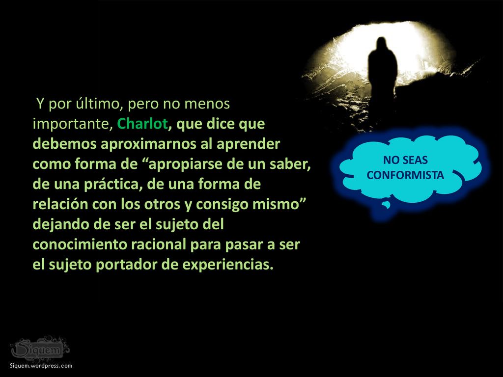 Y por último, pero no menos importante, Charlot, que dice que debemos aproximarnos al aprender como forma de apropiarse de un saber, de una práctica, de una forma de relación con los otros y consigo mismo dejando de ser el sujeto del conocimiento racional para pasar a ser el sujeto portador de experiencias.