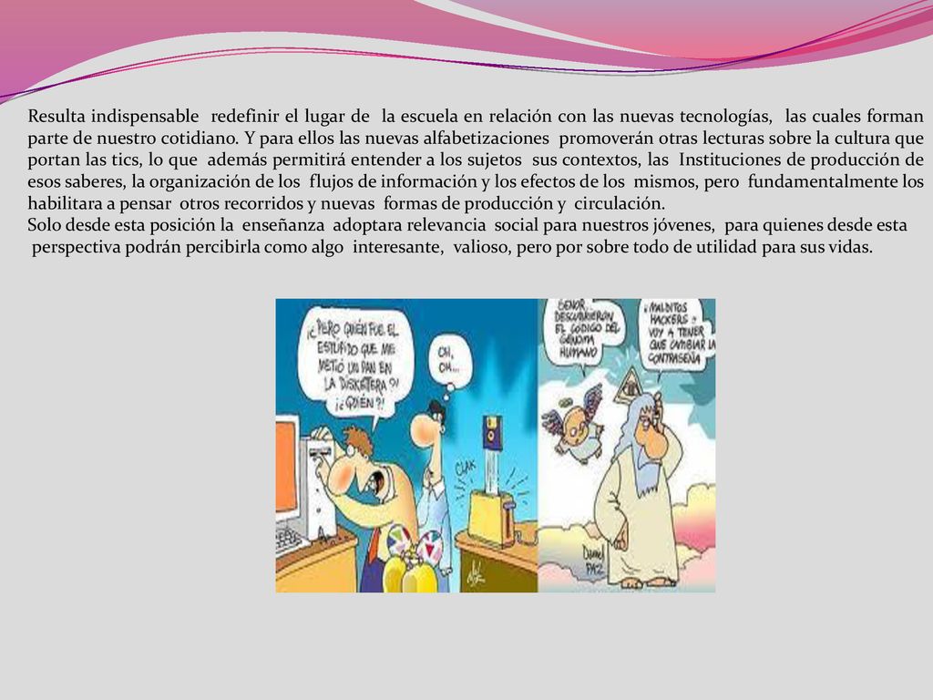 Resulta indispensable redefinir el lugar de la escuela en relación con las nuevas tecnologías, las cuales forman parte de nuestro cotidiano. Y para ellos las nuevas alfabetizaciones promoverán otras lecturas sobre la cultura que portan las tics, lo que además permitirá entender a los sujetos sus contextos, las Instituciones de producción de esos saberes, la organización de los flujos de información y los efectos de los mismos, pero fundamentalmente los habilitara a pensar otros recorridos y nuevas formas de producción y circulación.