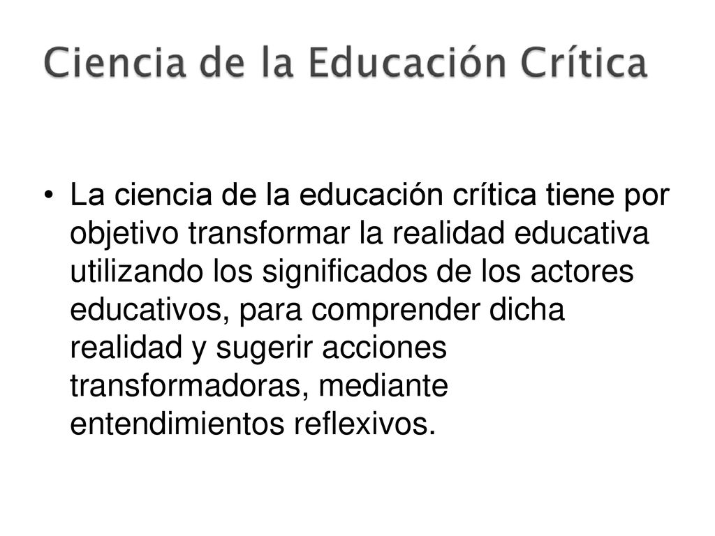 La ciencia de la educación crítica tiene por objetivo transformar la realidad educativa utilizando los significados de los actores educativos, para comprender dicha realidad y sugerir acciones transformadoras, mediante entendimientos reflexivos.