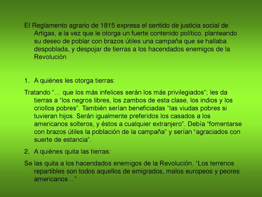 El Reglamento agrario de 1815 expresa el sentido de justicia social de Artigas, a la vez que le otorga un fuerte contenido político, planteando su deseo de poblar con brazos útiles una campaña que se hallaba despoblada, y despojar de tierras a los hacendados enemigos de la Revolución