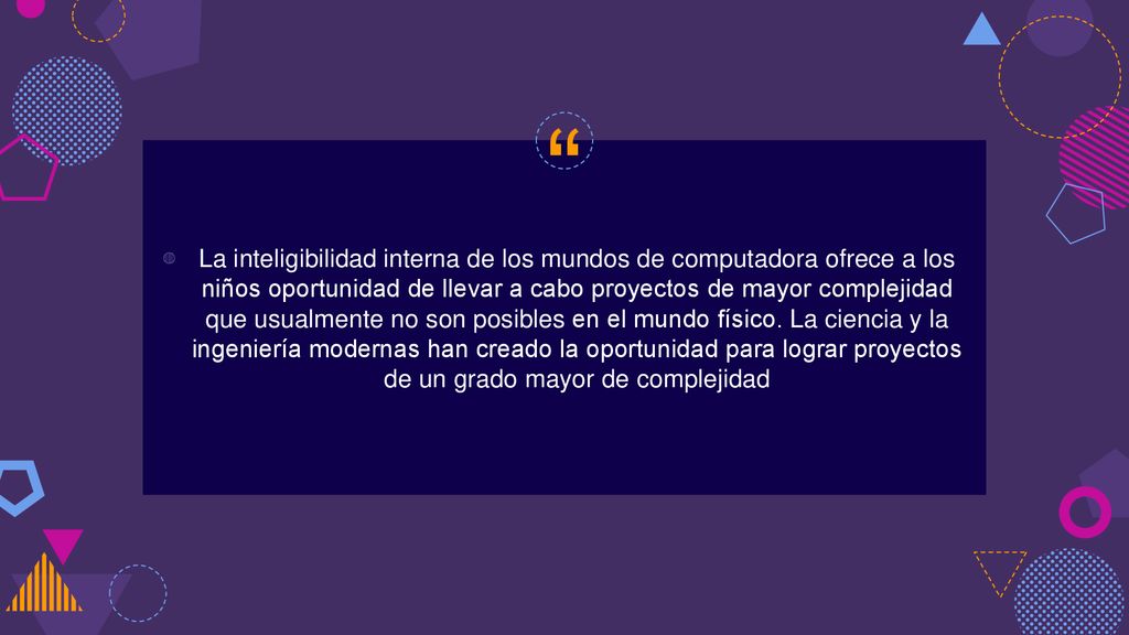 La inteligibilidad interna de los mundos de computadora ofrece a los niños oportunidad de llevar a cabo proyectos de mayor complejidad que usualmente no son posibles en el mundo físico.