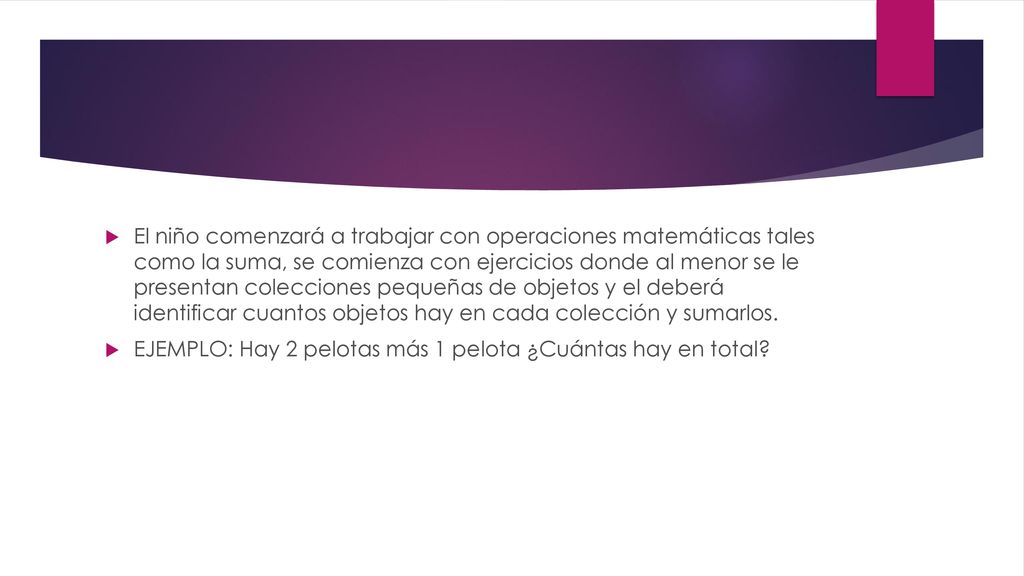 El niño comenzará a trabajar con operaciones matemáticas tales como la suma, se comienza con ejercicios donde al menor se le presentan colecciones pequeñas de objetos y el deberá identificar cuantos objetos hay en cada colección y sumarlos.