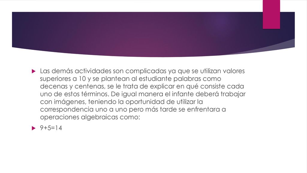 Las demás actividades son complicadas ya que se utilizan valores superiores a 10 y se plantean al estudiante palabras como decenas y centenas, se le trata de explicar en qué consiste cada uno de estos términos. De igual manera el infante deberá trabajar con imágenes, teniendo la oportunidad de utilizar la correspondencia uno a uno pero más tarde se enfrentara a operaciones algebraicas como: