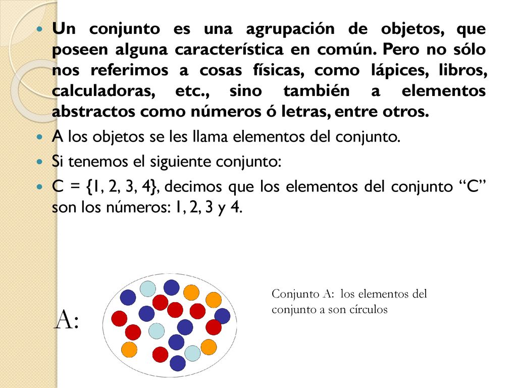 Un conjunto es una agrupación de objetos, que poseen alguna característica en común. Pero no sólo nos referimos a cosas físicas, como lápices, libros, calculadoras, etc., sino también a elementos abstractos como números ó letras, entre otros.