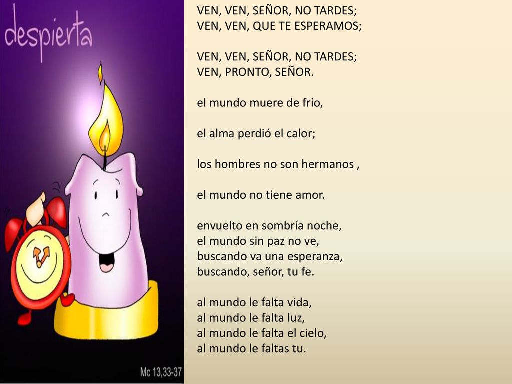 VEN, VEN, SEÑOR, NO TARDES; VEN, VEN, QUE TE ESPERAMOS; VEN, VEN, SEÑOR, NO TARDES; VEN, PRONTO, SEÑOR. el mundo muere de frio, el alma perdió el calor; los hombres no son hermanos , el mundo no tiene amor. envuelto en sombría noche, el mundo sin paz no ve, buscando va una esperanza, buscando, señor, tu fe. al mundo le falta vida, al mundo le falta luz, al mundo le falta el cielo, al mundo le faltas tu.