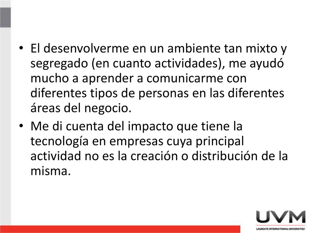 El desenvolverme en un ambiente tan mixto y segregado (en cuanto actividades), me ayudó mucho a aprender a comunicarme con diferentes tipos de personas en las diferentes áreas del negocio.