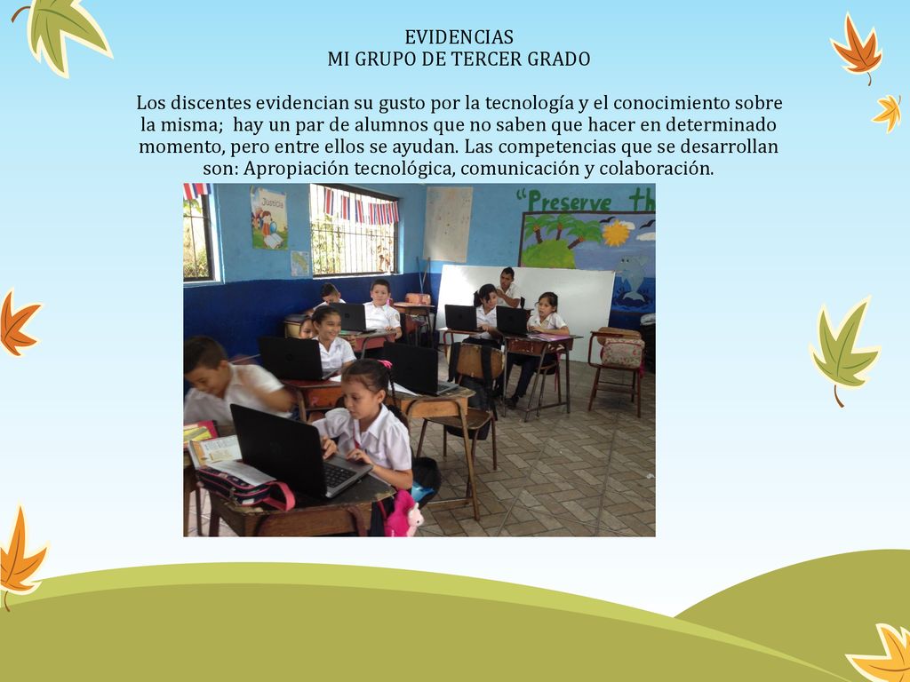 EVIDENCIAS MI GRUPO DE TERCER GRADO Los discentes evidencian su gusto por la tecnología y el conocimiento sobre la misma; hay un par de alumnos que no saben que hacer en determinado momento, pero entre ellos se ayudan.