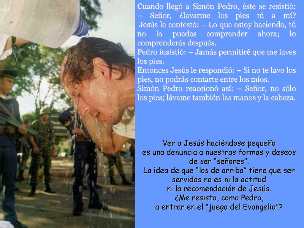 Cuando llegó a Simón Pedro, éste se resistió: – Señor, ¿lavarme los pies tú a mí Jesús le contestó: – Lo que estoy haciendo, tú no lo puedes comprender ahora; lo comprenderás después.