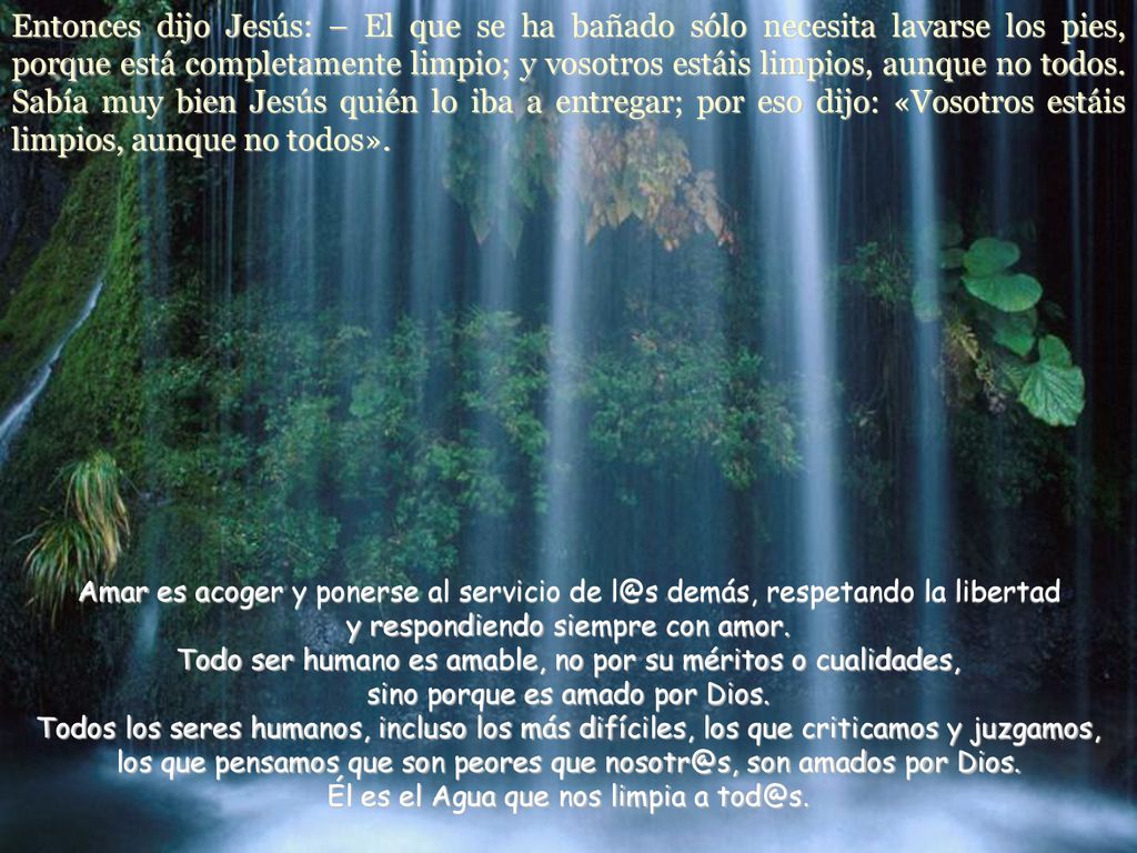 Entonces dijo Jesús: – El que se ha bañado sólo necesita lavarse los pies, porque está completamente limpio; y vosotros estáis limpios, aunque no todos. Sabía muy bien Jesús quién lo iba a entregar; por eso dijo: «Vosotros estáis limpios, aunque no todos».
