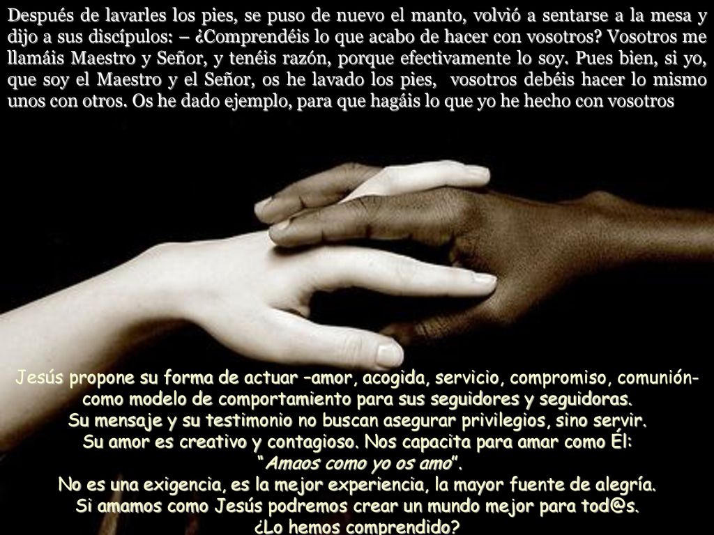 Después de lavarles los pies, se puso de nuevo el manto, volvió a sentarse a la mesa y dijo a sus discípulos: – ¿Comprendéis lo que acabo de hacer con vosotros Vosotros me llamáis Maestro y Señor, y tenéis razón, porque efectivamente lo soy. Pues bien, si yo, que soy el Maestro y el Señor, os he lavado los pies, vosotros debéis hacer lo mismo unos con otros. Os he dado ejemplo, para que hagáis lo que yo he hecho con vosotros