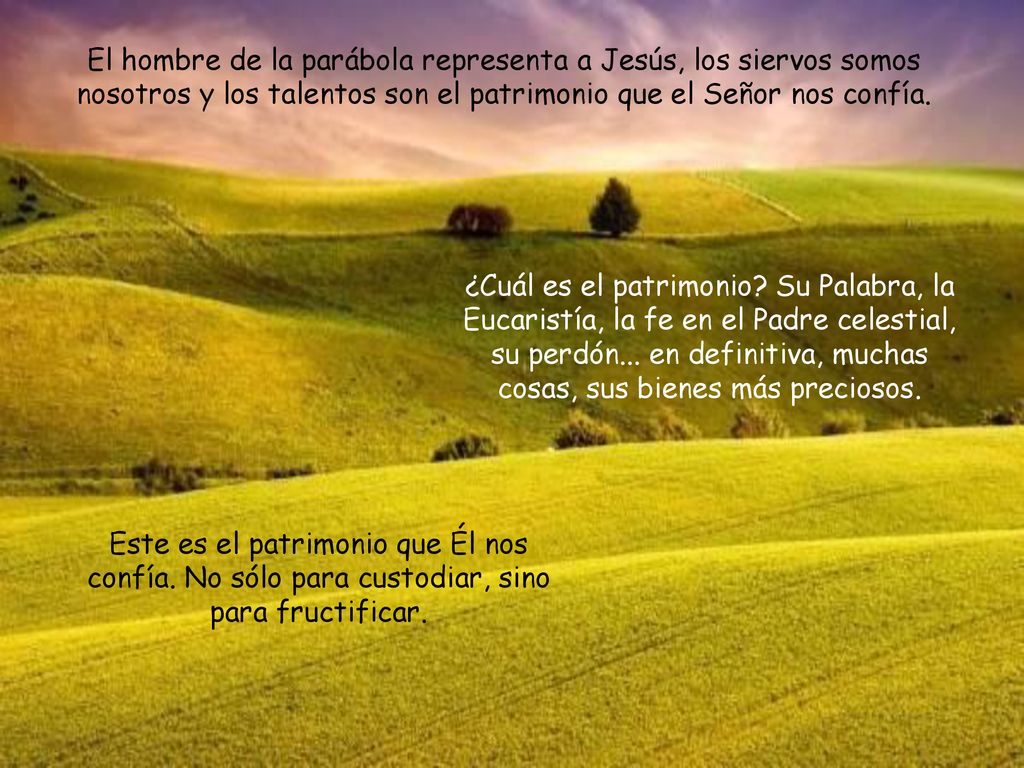 El hombre de la parábola representa a Jesús, los siervos somos nosotros y los talentos son el patrimonio que el Señor nos confía.