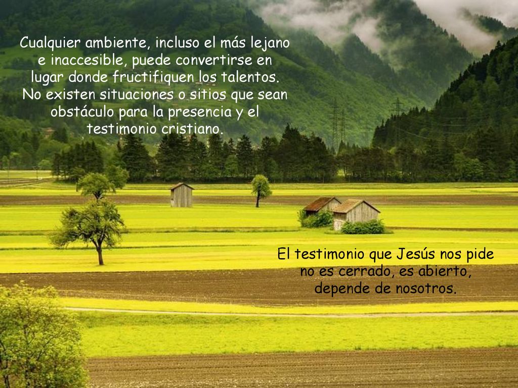 Cualquier ambiente, incluso el más lejano e inaccesible, puede convertirse en lugar donde fructifiquen los talentos. No existen situaciones o sitios que sean obstáculo para la presencia y el testimonio cristiano.