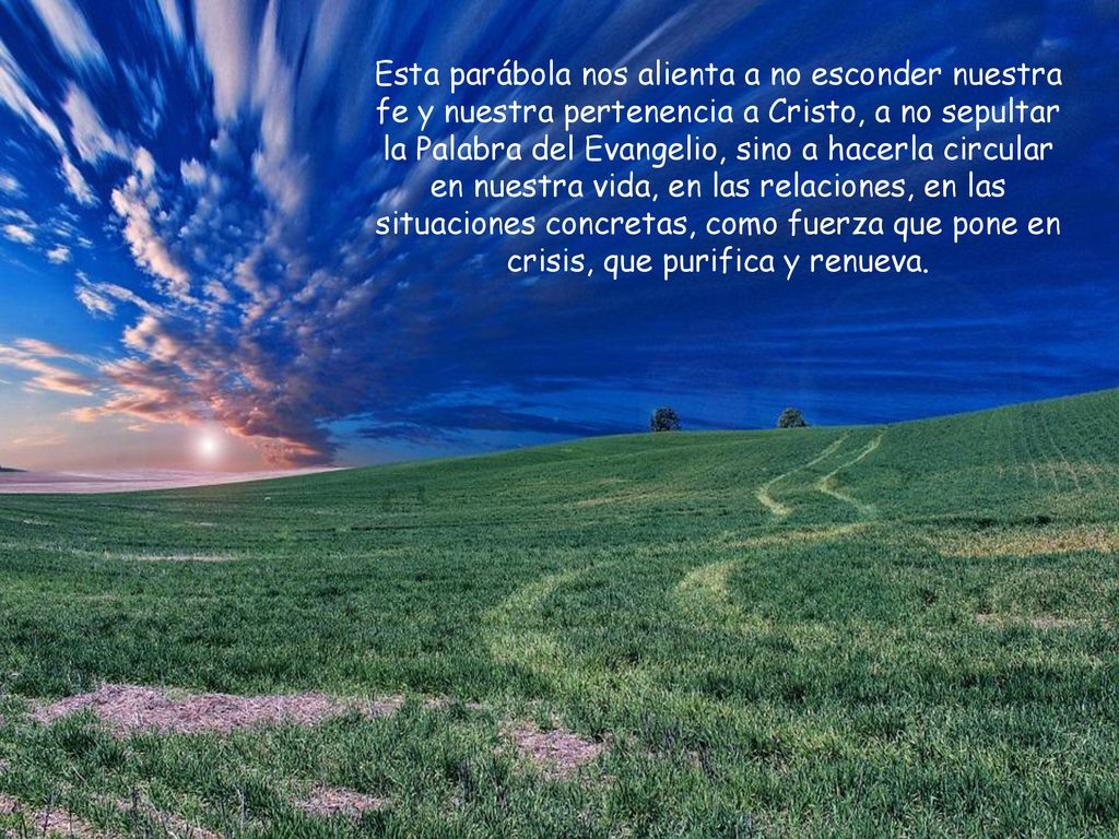 Esta parábola nos alienta a no esconder nuestra fe y nuestra pertenencia a Cristo, a no sepultar la Palabra del Evangelio, sino a hacerla circular en nuestra vida, en las relaciones, en las situaciones concretas, como fuerza que pone en crisis, que purifica y renueva.