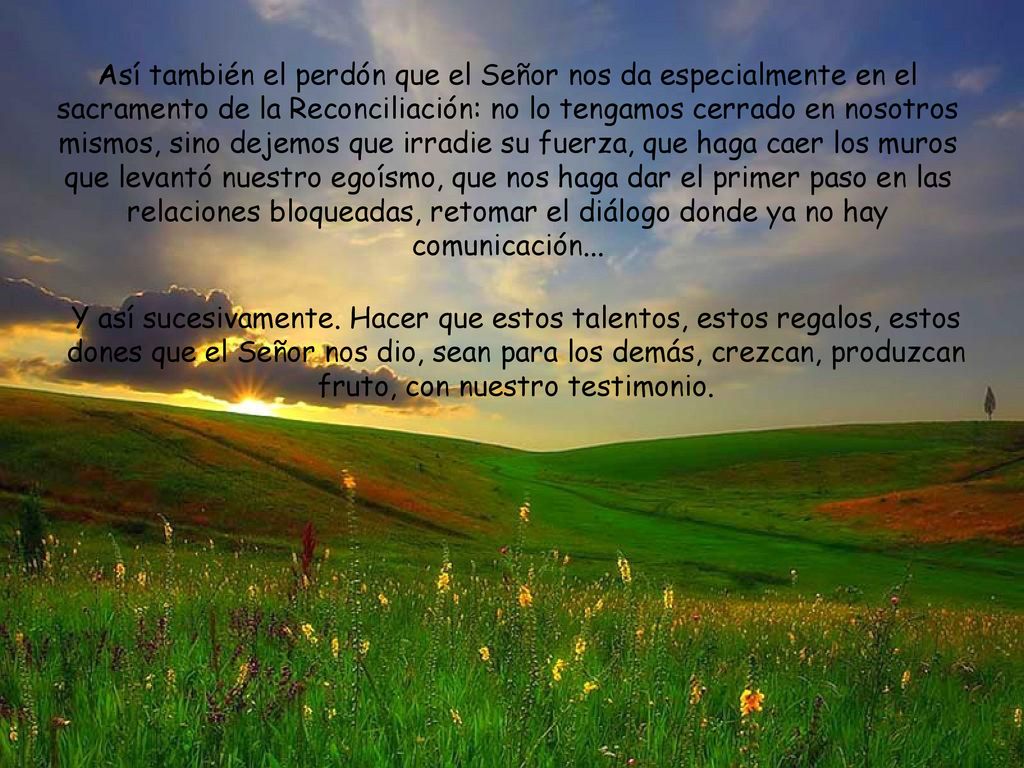 Así también el perdón que el Señor nos da especialmente en el sacramento de la Reconciliación: no lo tengamos cerrado en nosotros mismos, sino dejemos que irradie su fuerza, que haga caer los muros que levantó nuestro egoísmo, que nos haga dar el primer paso en las relaciones bloqueadas, retomar el diálogo donde ya no hay comunicación...