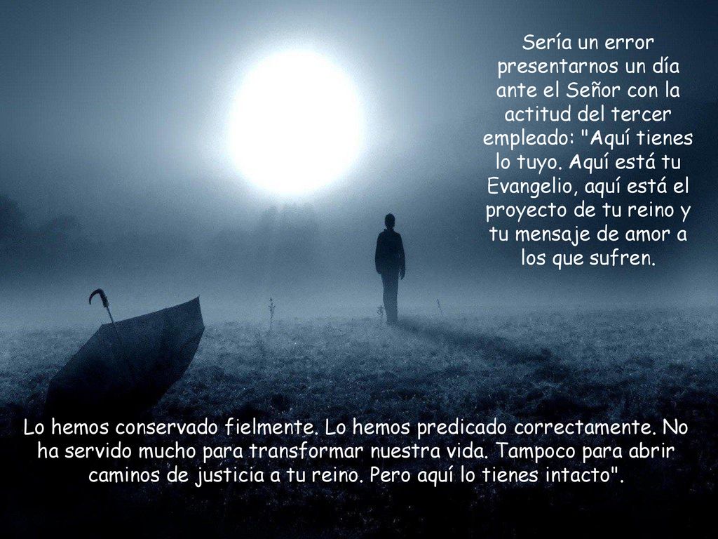Sería un error presentarnos un día ante el Señor con la actitud del tercer empleado: Aquí tienes lo tuyo. Aquí está tu Evangelio, aquí está el proyecto de tu reino y tu mensaje de amor a los que sufren.