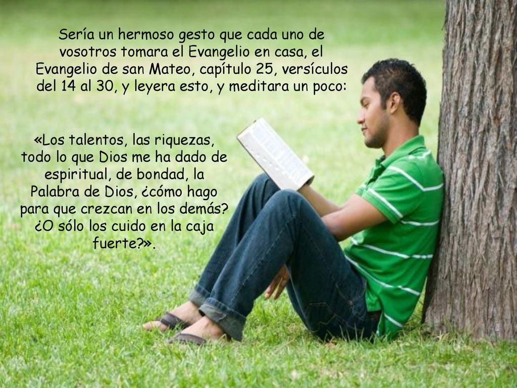 Sería un hermoso gesto que cada uno de vosotros tomara el Evangelio en casa, el Evangelio de san Mateo, capítulo 25, versículos del 14 al 30, y leyera esto, y meditara un poco: