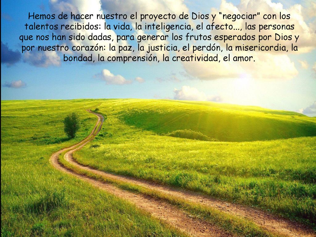 Hemos de hacer nuestro el proyecto de Dios y negociar con los talentos recibidos: la vida, la inteligencia, el afecto..., las personas que nos han sido dadas, para generar los frutos esperados por Dios y por nuestro corazón: la paz, la justicia, el perdón, la misericordia, la bondad, la comprensión, la creatividad, el amor.