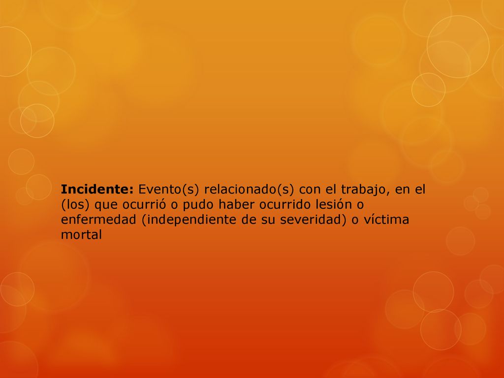 Incidente: Evento(s) relacionado(s) con el trabajo, en el (los) que ocurrió o pudo haber ocurrido lesión o enfermedad (independiente de su severidad) o víctima mortal