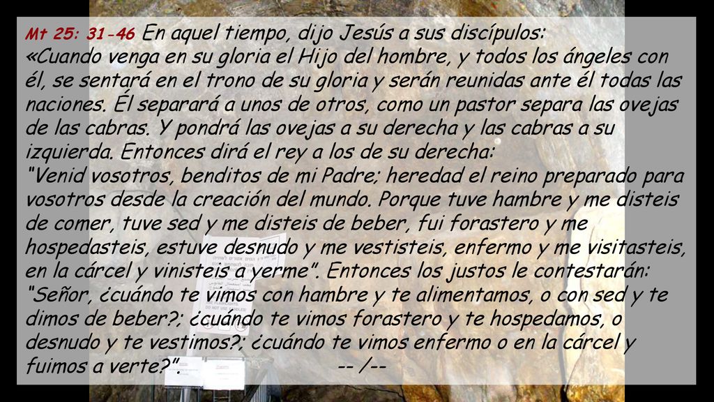 Mt 25: En aquel tiempo, dijo Jesús a sus discípulos: «Cuando venga en su gloria el Hijo del hombre, y todos los ángeles con él, se sentará en el trono de su gloria y serán reunidas ante él todas las naciones.