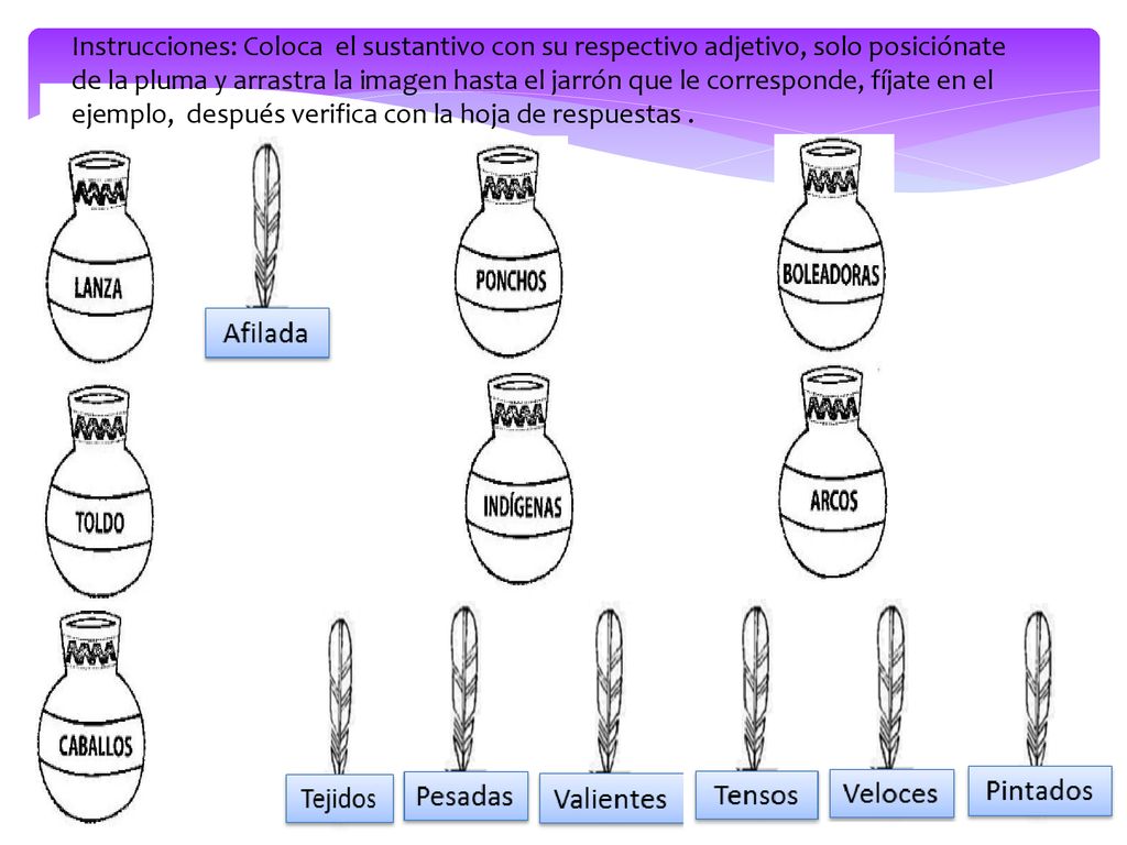 Instrucciones: Coloca el sustantivo con su respectivo adjetivo, solo posiciónate de la pluma y arrastra la imagen hasta el jarrón que le corresponde, fíjate en el ejemplo, después verifica con la hoja de respuestas .