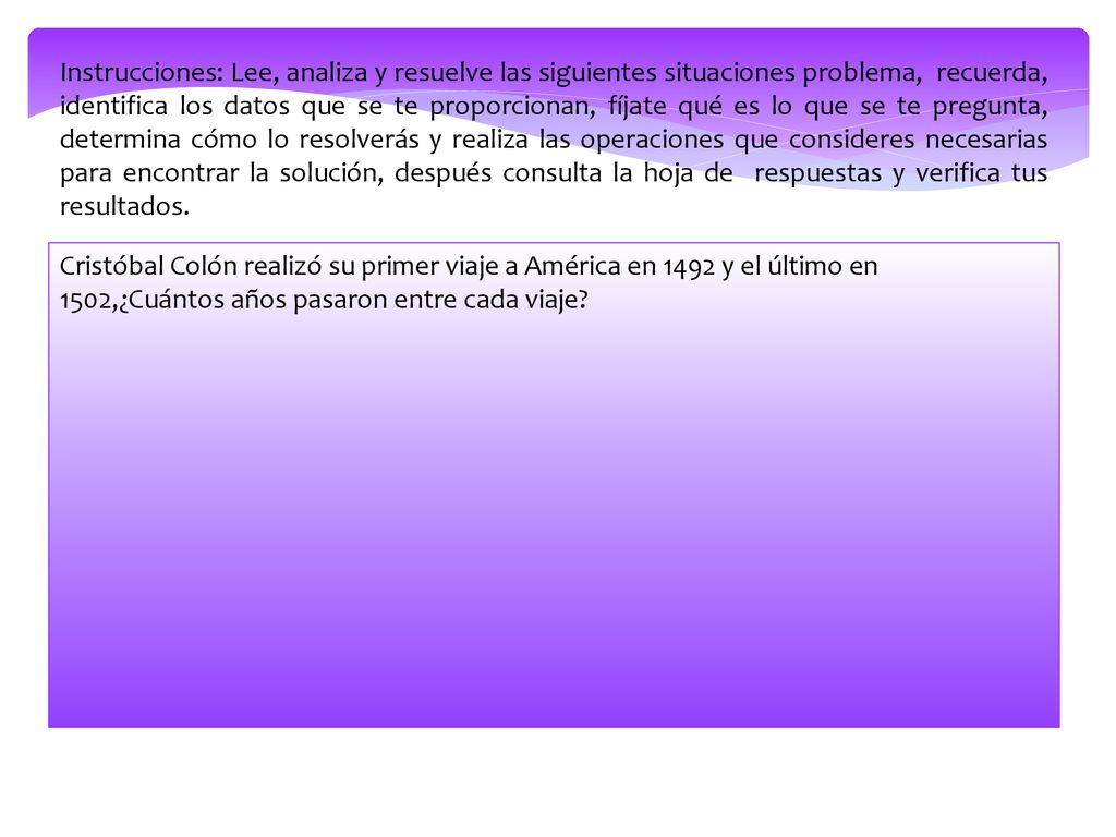 Instrucciones: Lee, analiza y resuelve las siguientes situaciones problema, recuerda, identifica los datos que se te proporcionan, fíjate qué es lo que se te pregunta, determina cómo lo resolverás y realiza las operaciones que consideres necesarias para encontrar la solución, después consulta la hoja de respuestas y verifica tus resultados.